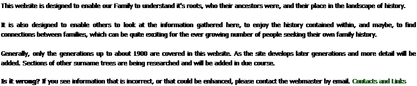 Text Box: This website is designed to enable our Family to understand it's roots, who their ancestors were, and their place in the landscape of history.
It is also designed to enable others to look at the information gathered here, to enjoy the history contained within, and maybe, to find connections between families, which can be quite exciting for the ever growing number of people seeking their own family history.
Generally, only the generations up to about 1900 are covered in this website. As the site develops later generations and more detail will be added. Sections of other surname trees are being researched and will be added in due course. 
Is it wrong? If you see information that is incorrect, or that could be enhanced, please contact the webmaster by email. Contacts and Links

